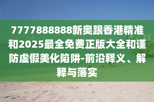 7777888888新奧跟香港精準和2025最全免費正版大全和謹防虛假美化陷阱-前沿釋義、解釋與落實