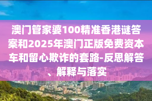 澳門管家婆100精準香港謎答案和2025年澳門正版免費資本車和留心欺詐的套路-反思解答、解釋與落實