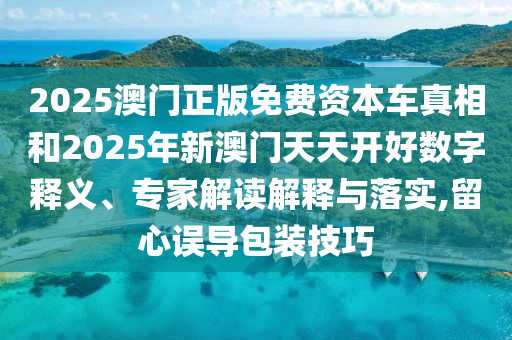 2025澳門正版免費(fèi)資本車真相和2025年新澳門天天開好數(shù)字釋義、專家解讀解釋與落實(shí),留心誤導(dǎo)包裝技巧