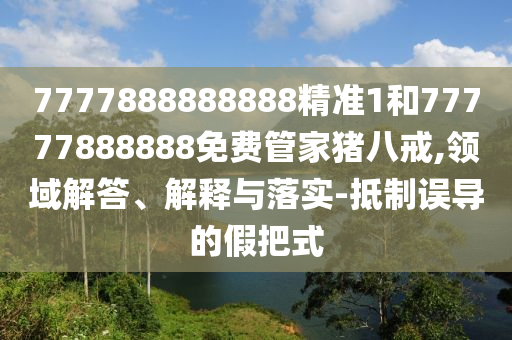 7777888888888精準(zhǔn)1和77777888888免費管家豬八戒,領(lǐng)域解答、解釋與落實-抵制誤導(dǎo)的假把式