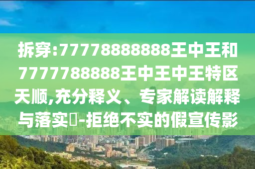 拆穿:77778888888王中王和7777788888王中王中王特區(qū)天順,充分釋義、專家解讀解釋與落實?-拒絕不實的假宣傳影