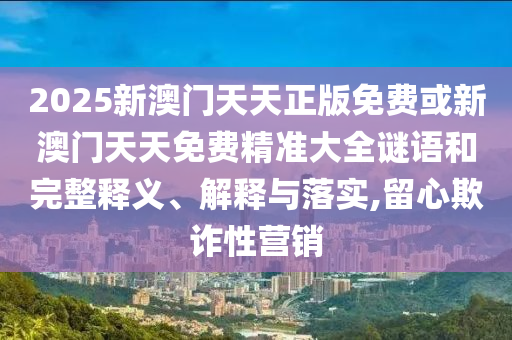 2025新澳門天天正版免費或新澳門天天免費精準大全謎語和完整釋義、解釋與落實,留心欺詐性營銷