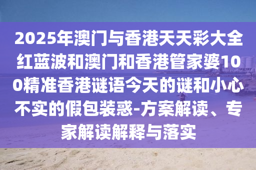 2025年澳門與香港天天彩大全紅藍波和澳門和香港管家婆100精準香港謎語今天的謎和小心不實的假包裝惑-方案解讀、專家解讀解釋與落實