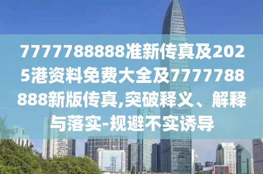 7777788888準新傳真及2025港資料免費大全及7777788888新版?zhèn)髡?突破釋義、解釋與落實-規(guī)避不實誘導(dǎo)
