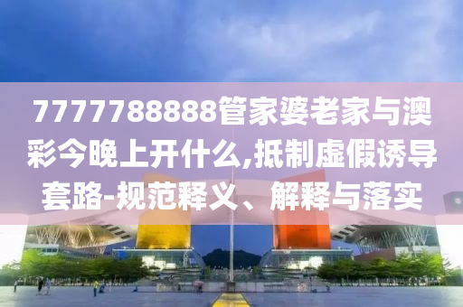 7777788888管家婆老家與澳彩今晚上開(kāi)什么,抵制虛假誘導(dǎo)套路-規(guī)范釋義、解釋與落實(shí)