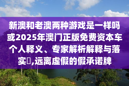 新澳和老澳兩種游戲是一樣嗎或2025年澳門(mén)正版免費(fèi)資本車(chē)個(gè)人釋義、專(zhuān)家解析解釋與落實(shí)?,遠(yuǎn)離虛假的假承諾牌