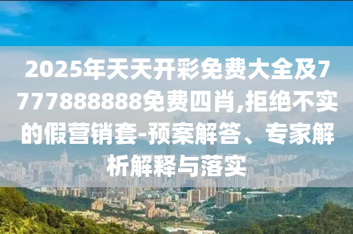 2025年天天開彩免費大全及7777888888免費四肖,拒絕不實的假營銷套-預案解答、專家解析解釋與落實