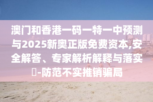 澳門和香港一碼一特一中預(yù)測(cè)與2025新奧正版免費(fèi)資本,安全解答、專家解析解釋與落實(shí)?-防范不實(shí)推銷騙局