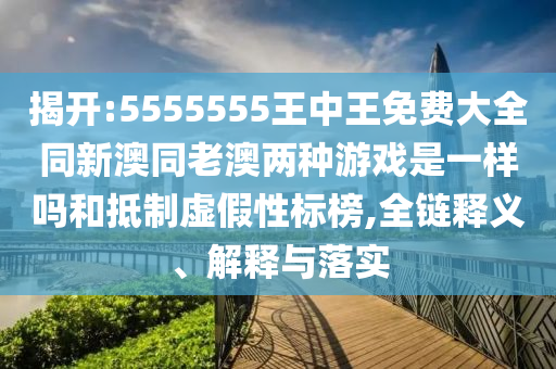 揭開:5555555王中王免費(fèi)大全同新澳同老澳兩種游戲是一樣嗎和抵制虛假性標(biāo)榜,全鏈釋義、解釋與落實(shí)