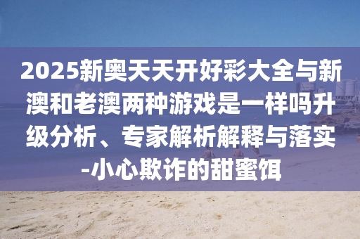 2025新奧天天開好彩大全與新澳和老澳兩種游戲是一樣嗎升級(jí)分析、專家解析解釋與落實(shí)-小心欺詐的甜蜜餌