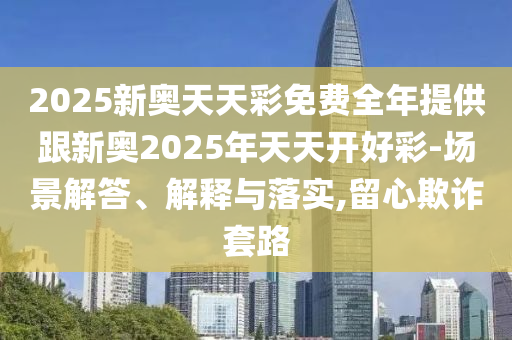 2025新奧天天彩免費全年提供跟新奧2025年天天開好彩-場景解答、解釋與落實,留心欺詐套路