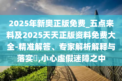 2025年新奧正版免費(fèi)_五點(diǎn)來料及2025天天正版資料免費(fèi)大全-精準(zhǔn)解答、專家解析解釋與落實(shí)?,小心虛假迷障之中
