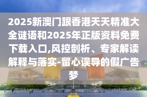 2025新澳門跟香港天天精準(zhǔn)大全謎語和2025年正版資料免費下載入口,風(fēng)控剖析、專家解讀解釋與落實-留心誤導(dǎo)的假廣告夢