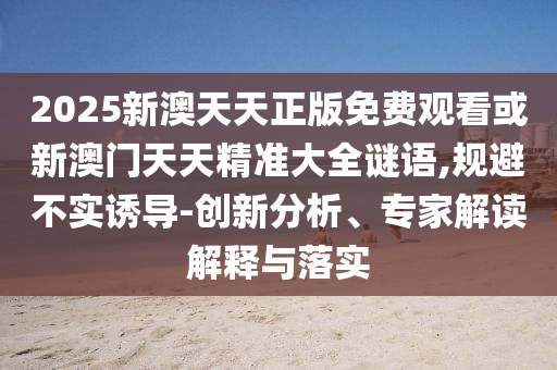 2025新澳天天正版免費觀看或新澳門天天精準大全謎語,規(guī)避不實誘導-創(chuàng)新分析、專家解讀解釋與落實
