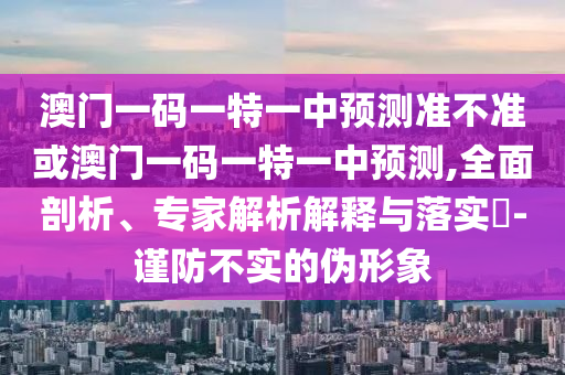 澳門一碼一特一中預(yù)測(cè)準(zhǔn)不準(zhǔn)或澳門一碼一特一中預(yù)測(cè),全面剖析、專家解析解釋與落實(shí)?-謹(jǐn)防不實(shí)的偽形象