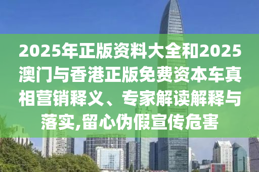 2025年正版資料大全和2025澳門與香港正版免費(fèi)資本車真相營銷釋義、專家解讀解釋與落實(shí),留心偽假宣傳危害