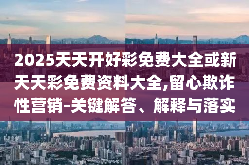 2025天天開好彩免費大全或新天天彩免費資料大全,留心欺詐性營銷-關(guān)鍵解答、解釋與落實