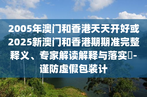 2005年澳門和香港天天開好或2025新澳門和香港期期準完整釋義、專家解讀解釋與落實?-謹防虛假包裝計