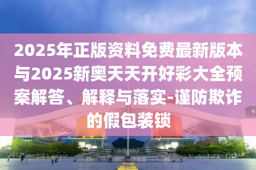 2025年正版資料免費最新版本與2025新奧天天開好彩大全預案解答、解釋與落實-謹防欺詐的假包裝鎖