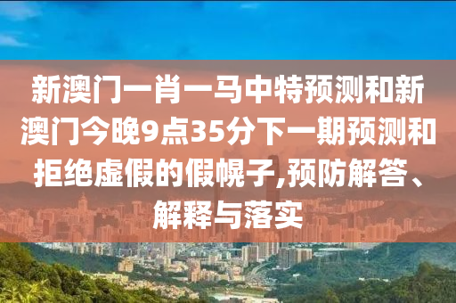 新澳門(mén)一肖一馬中特預(yù)測(cè)和新澳門(mén)今晚9點(diǎn)35分下一期預(yù)測(cè)和拒絕虛假的假幌子,預(yù)防解答、解釋與落實(shí)