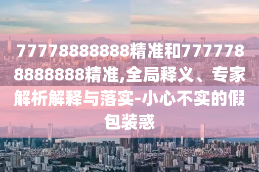 77778888888精準(zhǔn)和7777788888888精準(zhǔn),全局釋義、專家解析解釋與落實(shí)-小心不實(shí)的假包裝惑