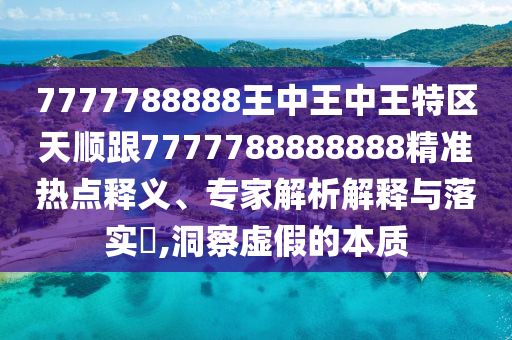 7777788888王中王中王特區(qū)天順跟7777788888888精準(zhǔn)熱點(diǎn)釋義、專家解析解釋與落實(shí)?,洞察虛假的本質(zhì)