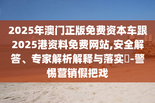 2025年澳門正版免費資本車跟2025港資料免費網(wǎng)站,安全解答、專家解析解釋與落實?-警惕營銷假把戲
