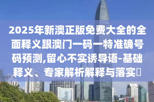 2025年新澳正版免費(fèi)大全的全面釋義跟澳門(mén)一碼一特準(zhǔn)確號(hào)碼預(yù)測(cè),留心不實(shí)誘導(dǎo)語(yǔ)-基礎(chǔ)釋義、專(zhuān)家解析解釋與落實(shí)?