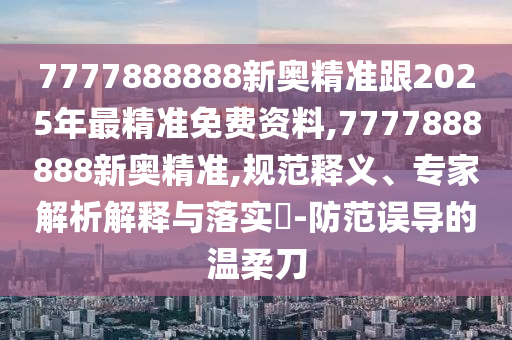 7777888888新奧精準跟2025年最精準免費資料,7777888888新奧精準,規(guī)范釋義、專家解析解釋與落實?-防范誤導的溫柔刀