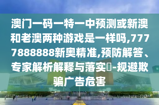 澳門一碼一特一中預測或新澳和老澳兩種游戲是一樣嗎,7777888888新奧精準,預防解答、專家解析解釋與落實?-規(guī)避欺騙廣告危害