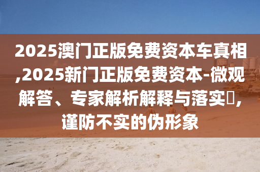 2025澳門正版免費資本車真相,2025新門正版免費資本-微觀解答、專家解析解釋與落實?,謹防不實的偽形象