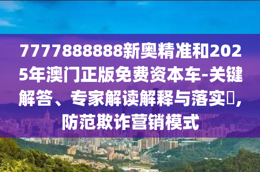7777888888新奧精準(zhǔn)和2025年澳門正版免費(fèi)資本車-關(guān)鍵解答、專家解讀解釋與落實(shí)?,防范欺詐營銷模式