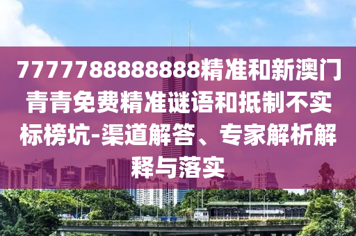7777788888888精準和新澳門青青免費精準謎語和抵制不實標榜坑-渠道解答、專家解析解釋與落實
