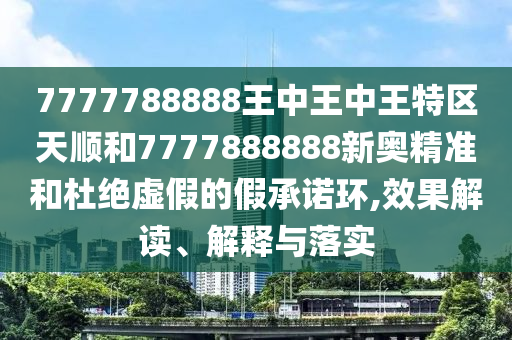 7777788888王中王中王特區(qū)天順和7777888888新奧精準(zhǔn)和杜絕虛假的假承諾環(huán),效果解讀、解釋與落實