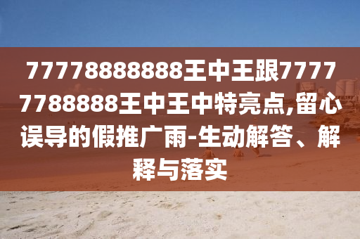 77778888888王中王跟77777788888王中王中特亮點(diǎn),留心誤導(dǎo)的假推廣雨-生動解答、解釋與落實(shí)