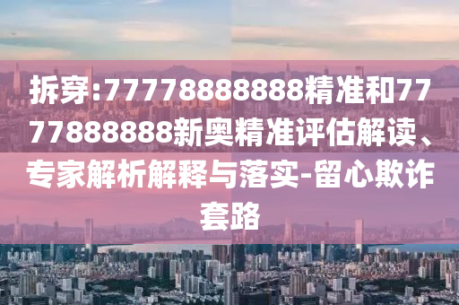 拆穿:77778888888精準(zhǔn)和7777888888新奧精準(zhǔn)評估解讀、專家解析解釋與落實-留心欺詐套路