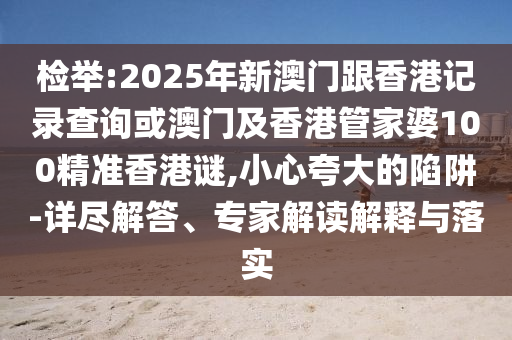 檢舉:2025年新澳門跟香港記錄查詢或澳門及香港管家婆100精準(zhǔn)香港謎,小心夸大的陷阱-詳盡解答、專家解讀解釋與落實(shí)