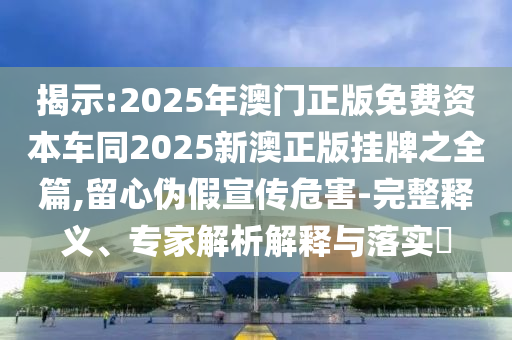 揭示:2025年澳門正版免費(fèi)資本車同2025新澳正版掛牌之全篇,留心偽假宣傳危害-完整釋義、專家解析解釋與落實(shí)?