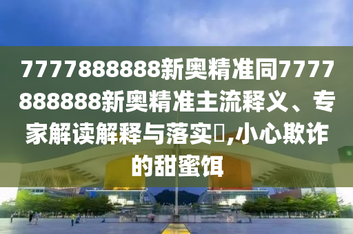 7777888888新奧精準(zhǔn)同7777888888新奧精準(zhǔn)主流釋義、專家解讀解釋與落實?,小心欺詐的甜蜜餌