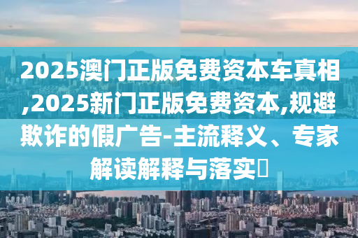 2025澳門(mén)正版免費(fèi)資本車真相,2025新門(mén)正版免費(fèi)資本,規(guī)避欺詐的假?gòu)V告-主流釋義、專家解讀解釋與落實(shí)?