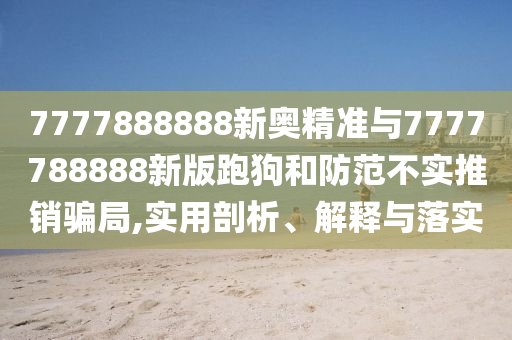 7777888888新奧精準(zhǔn)與7777788888新版跑狗和防范不實推銷騙局,實用剖析、解釋與落實
