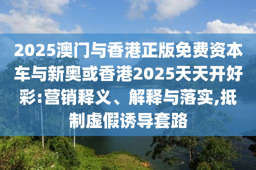 2025澳門與香港正版免費資本車與新奧或香港2025天天開好彩:營銷釋義、解釋與落實,抵制虛假誘導(dǎo)套路
