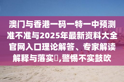 澳門與香港一碼一特一中預(yù)測準(zhǔn)不準(zhǔn)與2025年最新資料大全官網(wǎng)入口理論解答、專家解讀解釋與落實?,警惕不實鼓吹