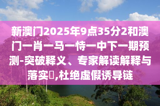 新澳門(mén)2025年9點(diǎn)35分2和澳門(mén)一肖一馬一恃一中下一期預(yù)測(cè)-突破釋義、專(zhuān)家解讀解釋與落實(shí)?,杜絕虛假誘導(dǎo)鏈