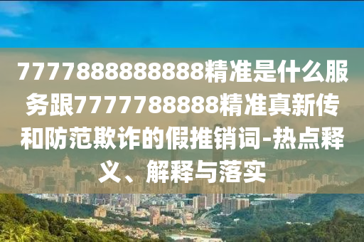 7777888888888精準(zhǔn)是什么服務(wù)跟7777788888精準(zhǔn)真新傳和防范欺詐的假推銷詞-熱點(diǎn)釋義、解釋與落實(shí)