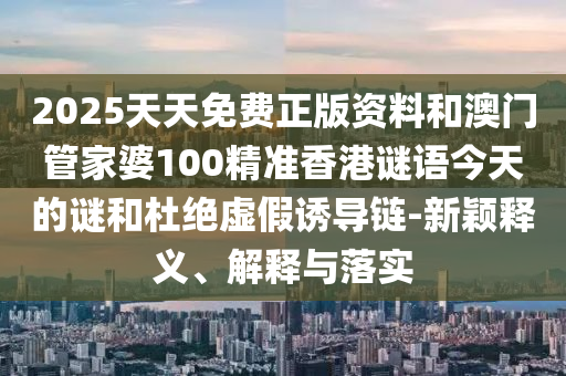 2025天天免費(fèi)正版資料和澳門(mén)管家婆100精準(zhǔn)香港謎語(yǔ)今天的謎和杜絕虛假誘導(dǎo)鏈-新穎釋義、解釋與落實(shí)