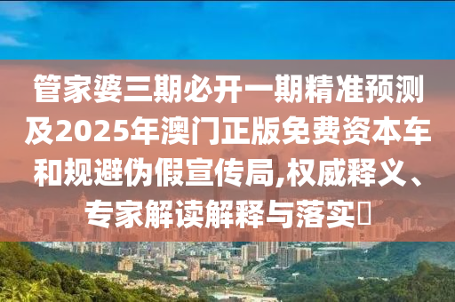 管家婆三期必開一期精準(zhǔn)預(yù)測及2025年澳門正版免費資本車和規(guī)避偽假宣傳局,權(quán)威釋義、專家解讀解釋與落實?