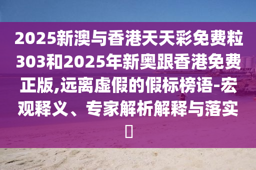 2025新澳與香港天天彩免費粒303和2025年新奧跟香港免費正版,遠離虛假的假標榜語-宏觀釋義、專家解析解釋與落實?