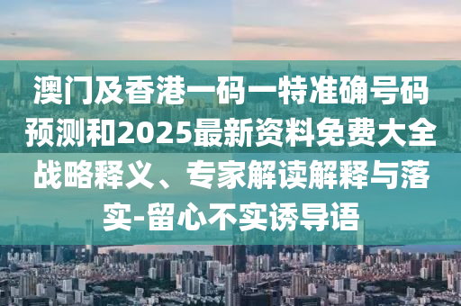 澳門及香港一碼一特準(zhǔn)確號(hào)碼預(yù)測(cè)和2025最新資料免費(fèi)大全戰(zhàn)略釋義、專家解讀解釋與落實(shí)-留心不實(shí)誘導(dǎo)語(yǔ)