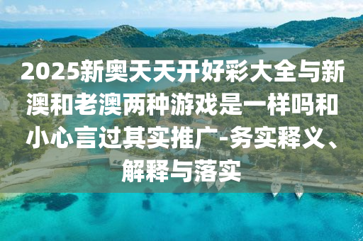 2025新奧天天開好彩大全與新澳和老澳兩種游戲是一樣嗎和小心言過(guò)其實(shí)推廣-務(wù)實(shí)釋義、解釋與落實(shí)